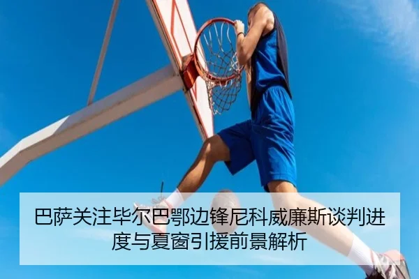 巴萨关注毕尔巴鄂边锋尼科威廉斯谈判进度与夏窗引援前景解析