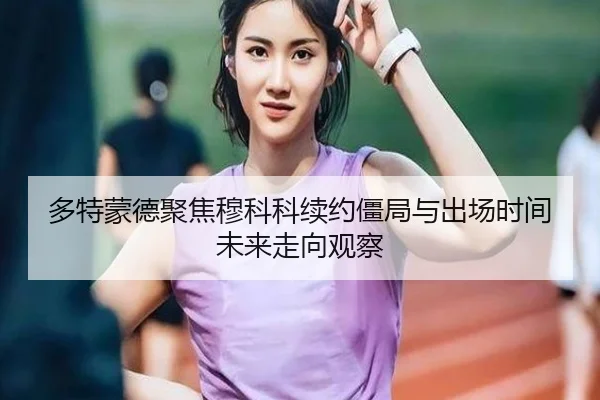 多特蒙德聚焦穆科科续约僵局与出场时间未来走向观察