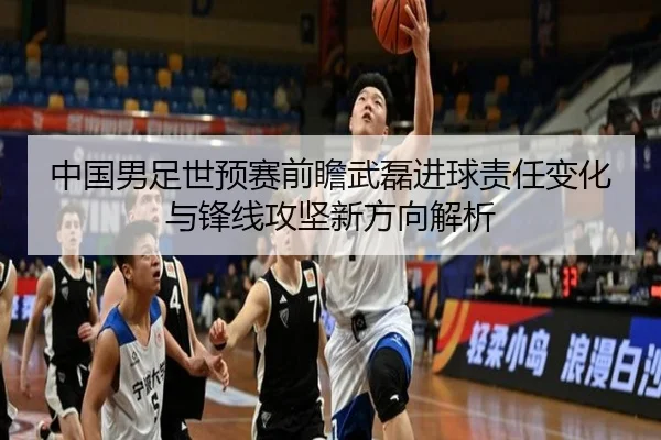 中国男足世预赛前瞻武磊进球责任变化与锋线攻坚新方向解析