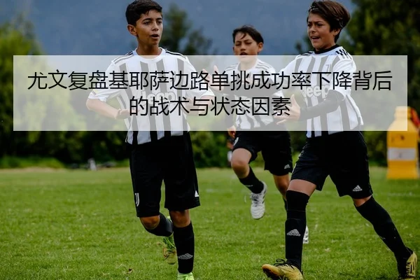 尤文复盘基耶萨边路单挑成功率下降背后的战术与状态因素