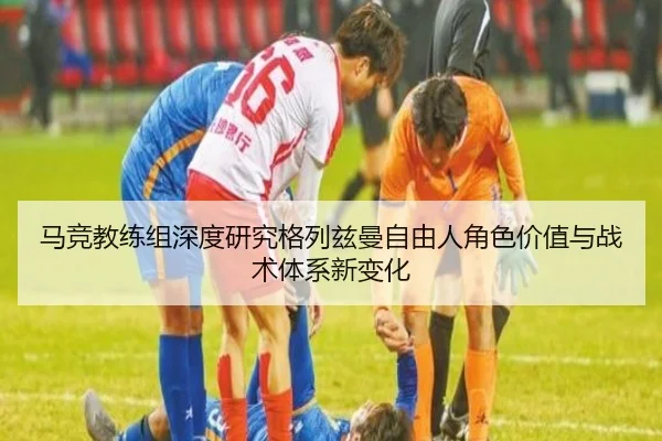 马竞教练组深度研究格列兹曼自由人角色价值与战术体系新变化