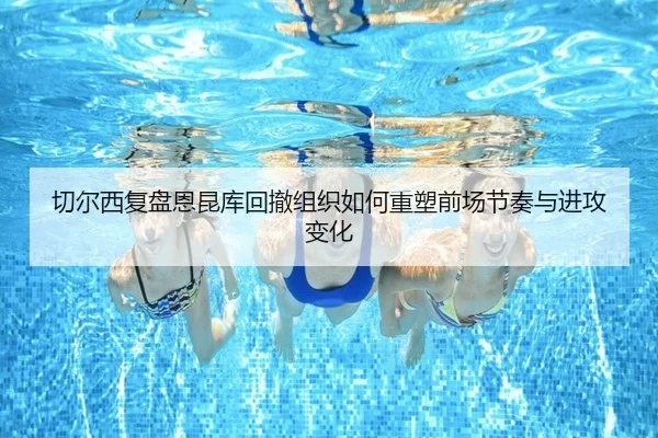 切尔西复盘恩昆库回撤组织如何重塑前场节奏与进攻变化