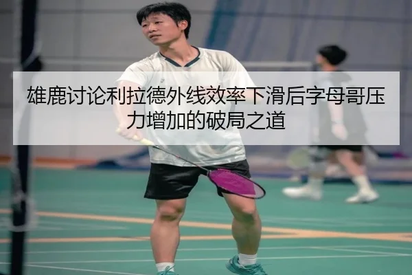 雄鹿讨论利拉德外线效率下滑后字母哥压力增加的破局之道